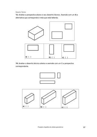Desenho Técnico
13. Analise a perspectiva abaixo e seu desenho técnico. Assinale com um X a
alternativa que corresponde à vista que está faltando.
a) ( ) b) ( ) c) ( )
14. Analise o desenho técnico abaixo e assinale com um X a perspectiva
correspondente.
a) ( ) b) ( ) c) ( )
Projeção ortográfica de sólidos geométricos 97
 