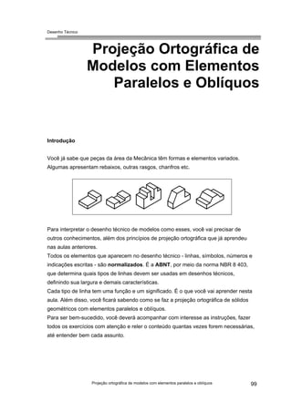 Desenho Técnico
Projeção Ortográfica de
Modelos com Elementos
Paralelos e Oblíquos
Introdução
Você já sabe que peças da área da Mecânica têm formas e elementos variados.
Algumas apresentam rebaixos, outras rasgos, chanfros etc.
Para interpretar o desenho técnico de modelos como esses, você vai precisar de
outros conhecimentos, além dos princípios de projeção ortográfica que já aprendeu
nas aulas anteriores.
Todos os elementos que aparecem no desenho técnico - linhas, símbolos, números e
indicações escritas - são normalizados. É a ABNT, por meio da norma NBR 8 403,
que determina quais tipos de linhas devem ser usadas em desenhos técnicos,
definindo sua largura e demais características.
Cada tipo de linha tem uma função e um significado. É o que você vai aprender nesta
aula. Além disso, você ficará sabendo como se faz a projeção ortográfica de sólidos
geométricos com elementos paralelos e oblíquos.
Para ser bem-sucedido, você deverá acompanhar com interesse as instruções, fazer
todos os exercícios com atenção e reler o conteúdo quantas vezes forem necessárias,
até entender bem cada assunto.
Projeção ortográfica de modelos com elementos paralelos e oblíquos 99
 