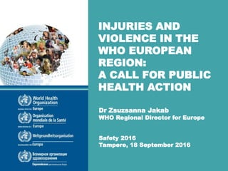 Dr Zsuzsanna Jakab
WHO Regional Director for Europe
Safety 2016
Tampere, 18 September 2016
INJURIES AND
VIOLENCE IN THE
WHO EUROPEAN
REGION:
A CALL FOR PUBLIC
HEALTH ACTION
 
