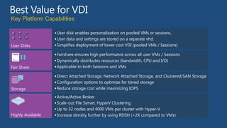 Key Platform Capabilities

A   B     C         User disk enables personalization on pooled VMs or sessions.
D   E     F
                    User data and settings are stored on a separate vhd.
User Disks          Simplifies deployment of lower cost VDI (pooled VMs / Sessions)

                    Fairshare ensures high performance across all user VMs / Sessions
                    Dynamically distributes resources (bandwidth, CPU and I/O)
Fair Share          Applicable to both Sessions and VMs

                    Direct Attached Storage, Network Attached Storage, and Clustered/SAN Storage
                    Configuration options to optimize for tiered storage
Storage             Reduce storage cost while maximizing IOPS

                    Active/Active Broker
                    Scale-out File Server, HyperV Clustering
                    Up to 32 nodes and 4000 VMs per cluster with Hyper-V
Highly Available    Increase density further by using RDSH (>2X compared to VMs).
 