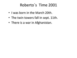 Roberto´s Time 2001 
• I was born in the March 20th. 
• The twin towers fall in sept. 11th. 
• There is a war in Afghanistan. 
 