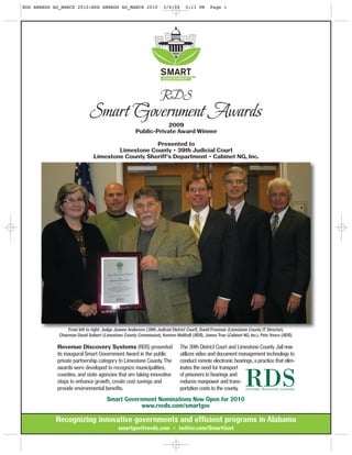 Recognizing innovative governments and efficient programs in Alabama
smartgov@revds.com • twitter.com/SmartGovt
Revenue Discovery Systems (RDS) presented
its inaugural Smart Government Award in the public
private partnership category to Limestone County. The
awards were developed to recognize municipalities,
counties, and state agencies that are taking innovative
steps to enhance growth, create cost savings and
provide environmental benefits.
The 39th District Court and Limestone County Jail now
utilizes video and document management technology to
conduct remote electronic hearings, a practice that elim-
inates the need for transport
of prisoners to hearings and
reduces manpower and trans-
portation costs to the county.
Smart Government Nominations Now Open for 2010
www.revds.com/smartgov
From left to right: Judge Jeanne Anderson (39th Judicial District Court), David Freeman (Limestone County IT Director),
Chairman David Seibert (Limestone County Commission), Kennon Walthall (RDS), James True (Cabinet NG, Inc.), Pete Yonce (RDS).
2009
Public-Private Award Winner
Presented to
Limestone County • 39th Judicial Court
Limestone County Sheriff’s Department • Cabinet NG, Inc.
RDS AWARDS AD_MARCH 2010:RDS AWARDS AD_MARCH 2010 3/4/10 3:11 PM Page 1
 