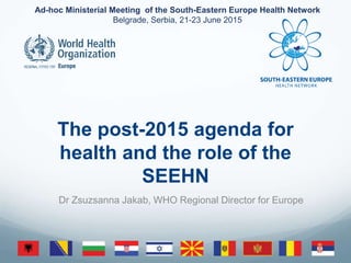 Ad-hoc Ministerial Meeting of the South-Eastern Europe Health Network
Belgrade, Serbia, 21-23 June 2015
The post-2015 agenda for
health and the role of the
SEEHN
Dr Zsuzsanna Jakab, WHO Regional Director for Europe
 