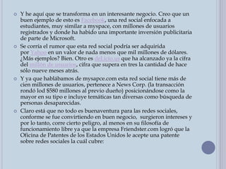  Y he aquí que se transforma en un interesante negocio. Creo que un
buen ejemplo de esto es Facebook, una red social enfocada a
estudiantes, muy similar a myspace, con millones de usuarios
registrados y donde ha habido una importante inversión publicitaria
de parte de Microsoft.
 Se corría el rumor que esta red social podría ser adquirida
por Yahoo en un valor de nada menos que mil millones de dólares.
¿Más ejemplos? Bien. Otro es del.icio.us que ha alcanzado ya la cifra
del millón de usuarios, cifra que supera en tres la cantidad de hace
sólo nueve meses atrás.
 Y ya que hablábamos de mysapce.com esta red social tiene más de
cien millones de usuarios, pertenece a News Corp. (la transacción
rondó lod $580 millones al previo dueño) posicionándose como la
mayor en su tipo e incluye temáticas tan diversas como búsqueda de
personas desaparecidas.
 Claro está que no todo es buenaventura para las redes sociales,
conforme se fue convirtiendo en buen negocio, surgieron intereses y
por lo tanto, corre cierto peligro, al menos en su filosofía de
funcionamiento libre ya que la empresa Friendster.com logró que la
Oficina de Patentes de los Estados Unidos le acepte una patente
sobre redes sociales la cuál cubre:
 