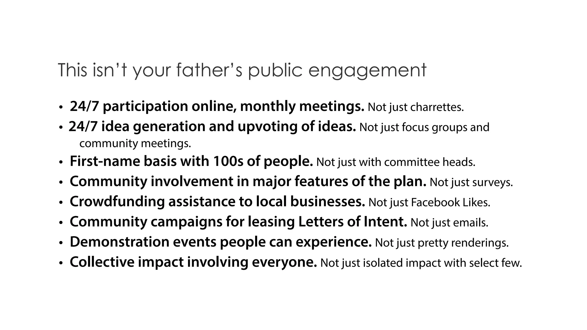 • 24/7 participation online, monthly meetings. Not just charrettes.
• 24/7 idea generation and upvoting of ideas. Not just focus groups and
community meetings.
• First-name basis with 100s of people. Not just with committee heads.
• Community involvement in major features of the plan. Not just surveys.
• Crowdfunding assistance to local businesses. Not just Facebook Likes.
• Community campaigns for leasing Letters of Intent. Not just emails.
• Demonstration events people can experience. Not just pretty renderings.
• Collective impact involving everyone. Not just isolated impact with select few.
This isn’t your father’s public engagement
 