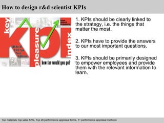 How to design r&d scientist KPIs 
1. KPIs should be clearly linked to 
the strategy, i.e. the things that 
matter the most. 
2. KPIs have to provide the answers 
to our most important questions. 
3. KPIs should be primarily designed 
to empower employees and provide 
them with the relevant information to 
learn. 
Top materials: top sales KPIs, Top 28 performance appraisal forms, 11 performance appraisal methods 
Interview questions and answers – free download/ pdf and ppt file 
 