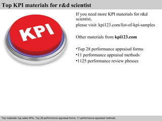 Top KPI materials for r&d scientist 
If you need more KPI materials for r&d 
scientist, 
please visit: kpi123.com/list-of-kpi-samples 
Other materials from kpi123.com 
•Top 28 performance appraisal forms 
•11 performance appraisal methods 
•1125 performance review phrases 
Top materials: top sales KPIs, Top 28 performance appraisal forms, 11 performance appraisal methods 
Interview questions and answers – free download/ pdf and ppt file 
