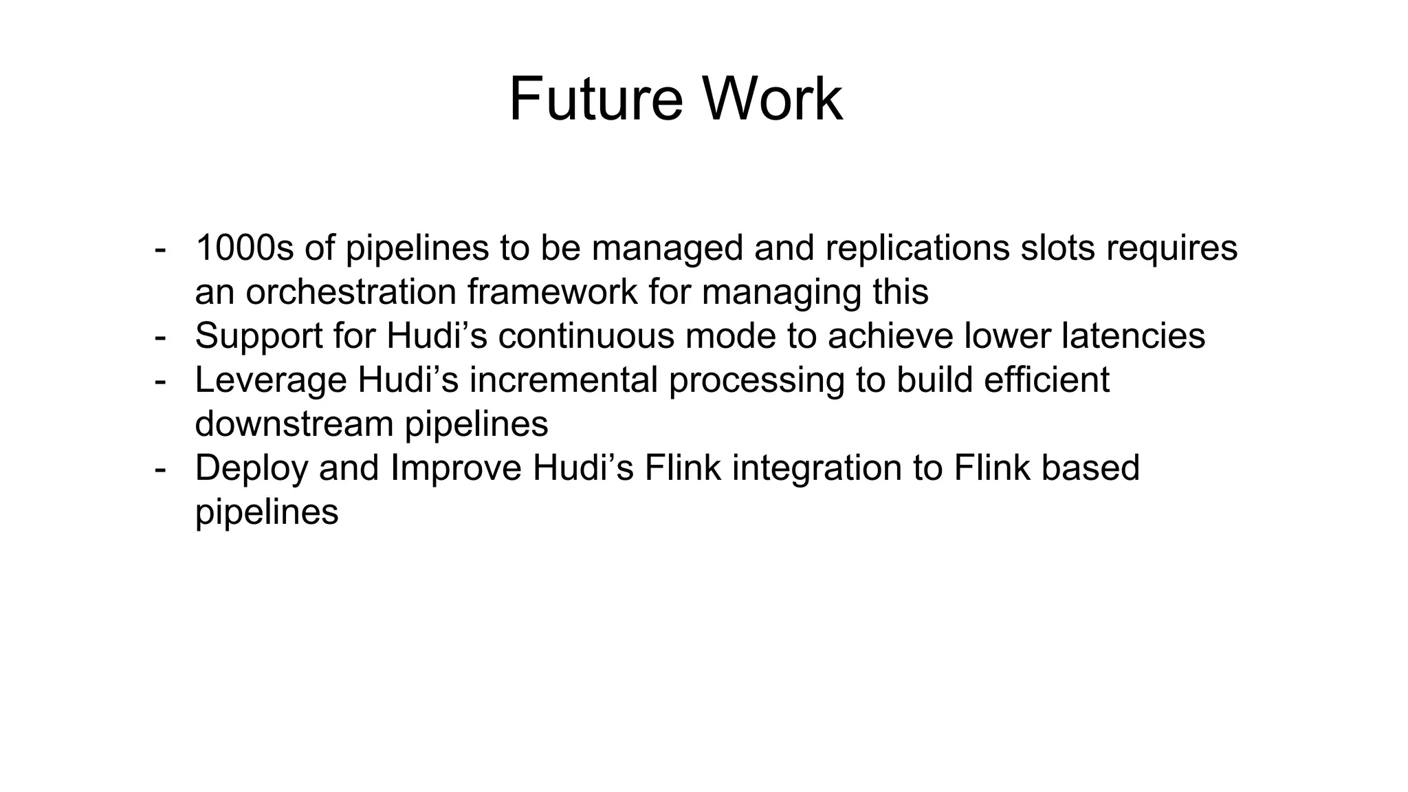 Future Work
- 1000s of pipelines to be managed and replications slots requires
an orchestration framework for managing this
- Support for Hudi’s continuous mode to achieve lower latencies
- Leverage Hudi’s incremental processing to build efficient
downstream pipelines
- Deploy and Improve Hudi’s Flink integration to Flink based
pipelines
 