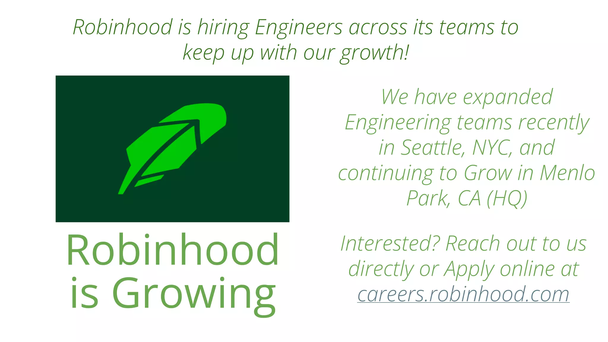 Robinhood
is Growing
Robinhood is hiring Engineers across its teams to
keep up with our growth!
We have expanded
Engineering teams recently
in Seattle, NYC, and
continuing to Grow in Menlo
Park, CA (HQ)
Interested? Reach out to us
directly or Apply online at
careers.robinhood.com
 
