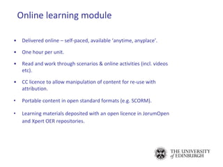 Online learning module
• Delivered online – self-paced, available ‘anytime, anyplace’.
• One hour per unit.
• Read and work through scenarios & online activities (incl. videos
etc).
• CC licence to allow manipulation of content for re-use with
attribution.
• Portable content in open standard formats (e.g. SCORM).
• Learning materials deposited with an open licence in JorumOpen
and Xpert OER repositories.
 