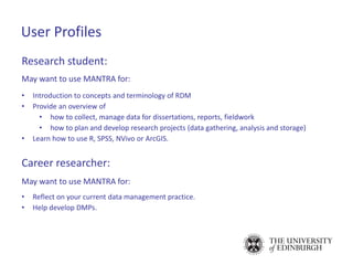 Research student:
May want to use MANTRA for:
• Introduction to concepts and terminology of RDM
• Provide an overview of
• how to collect, manage data for dissertations, reports, fieldwork
• how to plan and develop research projects (data gathering, analysis and storage)
• Learn how to use R, SPSS, NVivo or ArcGIS.
Career researcher:
May want to use MANTRA for:
• Reflect on your current data management practice.
• Help develop DMPs.
User Profiles
 