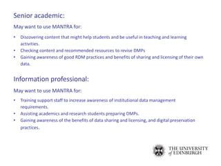 Senior academic:
May want to use MANTRA for:
• Discovering content that might help students and be useful in teaching and learning
activities.
• Checking content and recommended resources to revise DMPs
• Gaining awareness of good RDM practices and benefits of sharing and licensing of their own
data.
Information professional:
May want to use MANTRA for:
• Training support staff to increase awareness of institutional data management
requirements.
• Assisting academics and research students preparing DMPs.
• Gaining awareness of the benefits of data sharing and licensing, and digital preservation
practices.
 