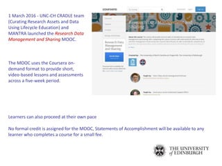 Learners can also proceed at their own pace
No formal credit is assigned for the MOOC, Statements of Accomplishment will be available to any
learner who completes a course for a small fee.
1 March 2016 - UNC-CH CRADLE team
(Curating Research Assets and Data
Using Lifecycle Education) and
MANTRA launched the Research Data
Management and Sharing MOOC.
The MOOC uses the Coursera on-
demand format to provide short,
video-based lessons and assessments
across a five-week period.
 