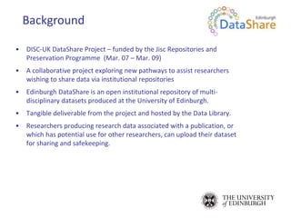 • DISC-UK DataShare Project – funded by the Jisc Repositories and
Preservation Programme (Mar. 07 – Mar. 09)
• A collaborative project exploring new pathways to assist researchers
wishing to share data via institutional repositories
• Edinburgh DataShare is an open institutional repository of multi-
disciplinary datasets produced at the University of Edinburgh.
• Tangible deliverable from the project and hosted by the Data Library.
• Researchers producing research data associated with a publication, or
which has potential use for other researchers, can upload their dataset
for sharing and safekeeping.
Background
 