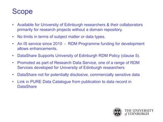 • Available for University of Edinburgh researchers & their collaborators
primarily for research projects without a domain repository.
• No limits in terms of subject matter or data types.
• An IS service since 2010 - RDM Programme funding for development
allows enhancements.
• DataShare Supports University of Edinburgh RDM Policy (clause 5).
• Promoted as part of Research Data Service, one of a range of RDM
Services developed for University of Edinburgh researchers
• DataShare not for potentially disclosive, commercially sensitive data
• Link in PURE Data Catalogue from publication to data record in
DataShare
Scope
 