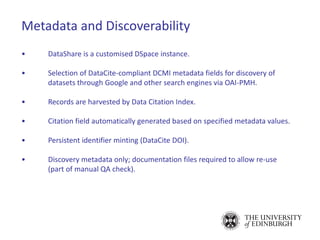 Metadata and Discoverability
• DataShare is a customised DSpace instance.
• Selection of DataCite-compliant DCMI metadata fields for discovery of
datasets through Google and other search engines via OAI-PMH.
• Records are harvested by Data Citation Index.
• Citation field automatically generated based on specified metadata values.
• Persistent identifier minting (DataCite DOI).
• Discovery metadata only; documentation files required to allow re-use
(part of manual QA check).
 