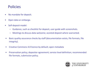 Policies
• No mandate for deposit.
• Open data or embargo.
• Self-deposit model:
– Guidance, such as checklist for deposit, user guide with screenshots.
– Meetings to discuss data welcome; assisted deposit where warranted.
• Basic quality assurance checks by staff (documentation exists, file formats, file
integrity).
• Creative Commons 4.0 licence by default; open metadata
• Preservation policy; depositor agreement; service level definition; recommended
file formats, submission policy.
 