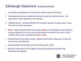 Edinburgh Datashare: Enhancements
• Load balancing between 2 remote sites (with automatic failover)
• Developmental server established behind University authentication – for
depositors to test repository functionality
• SWORD (Push) – utilising SWORD API for batch deposit of large and/or many
files from remote computers
• NEW - Implemented HTML5 resumable upload in the DataShare web interface
to allow depositors to easily and quickly deposit individual files up to 15 GB –
multiple files can be uploaded by drag ‘n’ drop.
• Faceted browsing by data creator, subject classification, keywords, funder for
community and collection
• Awarded Data Seal of Approval Certification (Oct. 2015)
• Research data deposit from RSpace electronic notebook interface into
DataShare (prototype)
 