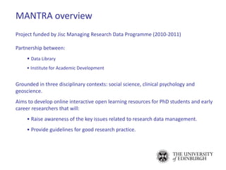 Project funded by Jisc Managing Research Data Programme (2010-2011)
Partnership between:
• Data Library
• Institute for Academic Development
Grounded in three disciplinary contexts: social science, clinical psychology and
geoscience.
Aims to develop online interactive open learning resources for PhD students and early
career researchers that will:
• Raise awareness of the key issues related to research data management.
• Provide guidelines for good research practice.
MANTRA overview
 