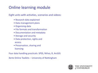 Eight units with activities, scenarios and videos:
• Research data explained
• Data management plans
• Organising data
• File formats and transformation
• Documentation and metadata
• Storage and security
• Data protection, rights and
access
• Preservation, sharing and
licensing
Four data handling practicals: SPSS, NVivo, R, ArcGIS
Xerte Online Toolkits – University of Nottingham
Online learning module
 