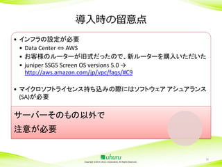 導入時の留意点
• インフラの設定が必要
• Data Center ⇔ AWS
• お客様のルーターが旧式だったので、新ルーターを購入いただいた
• juniper SSG5 Screen OS versions 5.0 →
http://aws.amazon.com/jp/vpc/faqs/#C9
• マイクロソフトライセンス持ち込みの際にはソフトウェア アシュアランス
(SA)が必要

サーバーそのもの以外で

注意が必要

Copyright ©2014 Uhuru Corporation, All Rights Reserved.

30

 