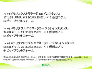 ・ハイメモリエクストララージ DB インスタンス:
17.1 GB メモリ、6.5 ECU（3.25 ECU × 2 仮想コア）、
64ビットプラットフォーム
・ハイメモリダブルエクストララージ DB インスタンス:
34 GB メモリ、13 ECU（3.25 ECU × 4 仮想コア）、
64ビットプラットフォーム

・ハイメモリクアドラプルエクストララージ DB インスタンス:
68 GB メモリ、26 ECU（3.25 ECU × 8 仮想コア）、
64ビットプラットフォーム
※DB インスタンスクラスごとに、ストレージ容量を1 TB までの範囲で選択できます。1 ECU は、1.0-1.2
GHz 2007 Opteron または 2007 Xeon プロセッサと同等の CPU 能力を提供します。

Copyright ©2014 Uhuru Corporation, All Rights Reserved.

37

 