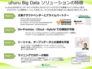 uhuru Big Data ソリューションの特徴
■ uhuruは次世代インターネットの主流とされるパブリッククラウドを事業ドメインの中心に据え、
クラウドサービス業界をリードしてきました。そこから生まれた他社にない強みをご紹介いたします。
POINT 1

主要クラウドベンダーとプライムパートナー
アマゾン（APN Consulting Partner）
マイクロソフト（Cloud Accelerate）
セールスフォース・ドットコム（Value Added Reseller）
Google（Google Apps™ Authorized Reseller）

POINT 2

On-Premise・Cloud・Hybrid での構築が可能
オンプレミス システムとクラウド システムとのHybridでのデータ連携は、
クラウド システムを知り尽くしたウフルにお任せ下さい。

POINT 3

ソーシャル、オープンデータとの連携も可能
ソーシャルデータ分析事業やオープンデータコンソーシアムに
積極的に参画しておりますので、ソーシャルやオープンデータを
使った分析が可能です。

POINT 4

マイニングでのデータ解析
SQL Serverのマイニング機能を使って、ソーシャルや企業内
データの中にある法則を見出し、経営やマーケティング活動の
支援を行います。
Copyright ©2014 Uhuru Corporation, All Rights Reserved.

4

 