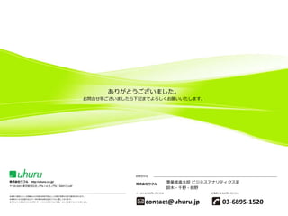 ありがとうございました。
お問合せ等ございましたら下記までよろしくお願いいたします。

お問合せは

株式会社ウフル

http://uhuru.co.jp/

〒105-0001 東京都港区虎ノ門4-1-8 虎ノ門4丁目MTビル6F

株式会社ウフル

事業推進本部 ビジネスアナリティクス室
鈴木・千野・前野

メールによるお問い合わせは

お電話によるお問い合わせは

本資料で提供している情報および内容は将来予告なしに内容が変更される可能性があります。
本資料のいかなる部分および一切の権利は株式会社ウフルに属しております。
電子的または機械的な方法を問わず、いかなる目的であれ複製、または転載することを禁じます。

contact@uhuru.jp

03-6895-1520

 