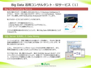 Big Data 活用コンサルタント・SIサービス（１）
Big Data Consulting Service
社内に散在するデータを集約し見える化するという Business Intelligence だ
けでなく、そのデータを Web のログデータやソーシャル(Facebook、Twitter)
のデータと連携し分析する(Business Analysis)までをサポートします。
私たちのサービスには3つのポイントがあります。
1.既存のデータや資産を活かすこと。
2.Social Media のデータを活用することができること。
3.オープンデータと連携をすること。
これらの3要素を組み合わせることにより、真の Big Data 活用を進めることが
できるのです。

SQL Server を利用した Data Mining
ソーシャルまたは、企業に蓄積される大量なデータを解析し、その中に潜む項
目間の相関関係やパターンなどを探し出す技術「データマイニング」が今、非
常に注目されております。
しかし、それらのマイニングのツールというものは非常に高価であり、また、
特殊な知識がないと使いこなすことができないといった現状があります。
そこで私たちは、使い慣れたExcelや、身近にあるSQL Serverにあるデータマ
イニングエンジンを利用することにより、企業にデータ分析の仕組みを導入し
て、これまでカンや経験などに頼っていた企業のマーケティング活動を合理的
に行うための支援を行います。

Copyright ©2014 Uhuru Corporation, All Rights Reserved.

7

 