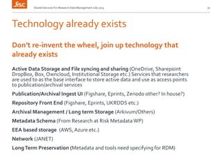 Technology already exists
Active Data Storage and File syncing and sharing (OneDrive, Sharepoint
DropBox, Box, Owncloud, Institutional Storage etc.) Services that researchers
are used to as the base interface to store active data and use as access points
to publication/archival services
Publication/Archival Ingest UI (Figshare, Eprints, Zenodo other? In house?)
Repository Front End (Figshare, Eprints, UKRDDS etc.)
Archival Management / Long term Storage (Arkivum/Others)
Metadata Schema (From Research at Risk Metadata WP)
EEA based storage (AWS,Azure etc.)
Network (JANET)
LongTerm Preservation (Metadata and tools need specifying for RDM)
Shared Services For Research Data Management July 2015 10
Don’t re-invent the wheel, join up technology that
already exists
 