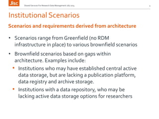 Institutional Scenarios
• Scenarios range from Greenfield (no RDM
infrastructure in place) to various brownfield scenarios
• Brownfield scenarios based on gaps within
architecture. Examples include:
• Institutions who may have established central active
data storage, but are lacking a publication platform,
data registry and archive storage.
• Institutions with a data repository, who may be
lacking active data storage options for researchers
Shared Services For Research Data Management July 2015 4
Scenarios and requirements derived from architecture
 