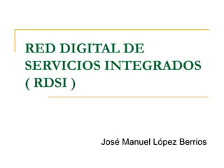 RED DIGITAL DE SERVICIOS INTEGRADOS ( RDSI ) José Manuel López Berrios 
