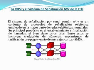 La RDSI y el Sistema de Señalización Nº7 de la ITU   El sistema de señalización por canal común nº 7 es un conjunto de protocolos de señalización telefónica empleado en la mayor parte de redes telefónicas mundiales. Su principal propósito es el establecimiento y finalización de llamadas, si bien tiene otros usos. Entre estos se incluyen: traducción de números, mecanismos de tarificación pre-pago y envío de mensajes cortos (SMS).Figura: Puntos de señalización en SS7