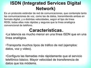 ISDN (Integrated Services Digital
Network)
Es un protocolo estándar de red de comunicaciones, que contempla tanto
las comunicaciones de voz, como las de datos, transmitiendo ambas en
formato digital, y a distintas velocidades, según el tipo de línea
RDSI, todas ellas más rápidas y seguras que la línea analógica
convencional de teléfono.
Características.
•La latencia es mucho menor en una línea ISDN que en una
línea analógica.
•Transporta muchos tipos de tráfico de red (ejemplos:
datos, voz y video).
•Configura las llamadas más rápidamente que el servicio
telefónico básico. Mayor velocidad de transferencia de
datos que los módems.
 