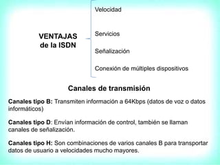 VENTAJAS
de la ISDN
Velocidad
Servicios
Señalización
Conexión de múltiples dispositivos
Canales de transmisión
Canales tipo B: Transmiten información a 64Kbps (datos de voz o datos
informáticos)
Canales tipo D: Envían información de control, también se llaman
canales de señalización.
Canales tipo H: Son combinaciones de varios canales B para transportar
datos de usuario a velocidades mucho mayores.
 