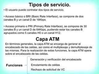 Tipos de servicio.
• El usuario puede contratar dos tipos de servicio.
• Acceso básico o BRI (Basic Rate Interface), se compone de dos
canales B y un canal D de 16Kbps
• Acceso primario o PRI (Primary Rate Interface), se compone de 30
canales B y un canal D de 64Kbps, pudiendo estar los canales B
agrupados como 5 canales H0 o un canal H12.
Capa ATM
En términos generales, la capa ATM se encarga de generar el
encabezado de las celdas, así como el multiplexaje y demultiplexaje de
las mismas. Para la realización de estas funciones, la capa ATM opera
sobre el encabezado de las celdas.
Funciones
Generación y verificación del encabezado
Enrutamiento de celdas
Rechazo de solicitud de VC
 