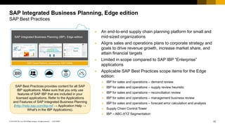 23
CUSTOMER
© 2018 SAP SE or an SAP affiliate company. All rights reserved. ǀ
▪ An end-to-end supply chain planning platform for small and
mid-sized organizations
▪ Aligns sales and operations plans to corporate strategy and
goals to drive revenue growth, increase market share, and
attain financial targets
▪ Limited in scope compared to SAP IBP “Enterprise”
applications
▪ Applicable SAP Best Practices scope items for the Edge
edition:
❖ IBP for sales and operations – demand review
❖ IBP for sales and operations – supply review heuristic
❖ IBP for sales and operations – reconciliation review
❖ IBP for sales and operations – management business review
❖ IBP for sales and operations – forecast error calculation and analysis
❖ Supply Chain Control Tower
❖ IBP – ABC-XYZ Segmentation
SAP Integrated Business Planning, Edge edition
SAP Best Practices
SAP Best Practices provides content for all SAP
IBP applications. Make sure that you only use
features of SAP IBP that are included in your
licensed applications. Refer to the Applications
and Features of SAP Integrated Business Planning
(http://help.sap.com/ibp-ref → Application Help →
What's in the IBP Applications).
 