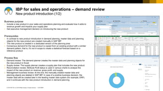 27
CUSTOMER
© 2018 SAP SE or an SAP affiliate company. All rights reserved. ǀ
Business purpose
▪ Include a new product in your sales and operations planning and evaluate how it adds to
revenue growth and impacts your supply plan
▪ Get executive management decision on introducing the new product
Prerequisites
▪ In contrast to new product introduction in demand planning, master data and planning
objects for the new product are created manually in SAP IBP
▪ The new product is created in a dedicated version of the planning area
▪ Consensus demand for the new product is copied from an existing product with a similar
demand pattern, that is, it’s not in scope to create a statistical forecast based on a
reference product
Process flow
1. Demand review: The demand planner creates the master data and planning objects for
the new product in Excel
2. Supply review: The supply planner creates a supply plan that includes the new product
3. Reconciliation review: Attribute PLM status is used in various charts to analyze the
impact of the new product on revenue, gross profit, and supply
4. Management business review: At the end, the manually created master data and
planning objects are deleted in SAP IBP. In case of a positive business decision, the
master data will be created later in the leading master data system (for example, ERP)
and it continues with the new product introduction in demand planning
IBP for sales and operations – demand review
New product introduction (1/2)
 
