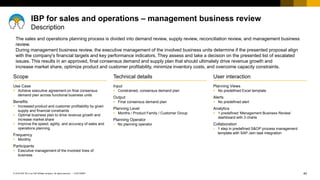 40
CUSTOMER
© 2018 SAP SE or an SAP affiliate company. All rights reserved. ǀ
User interaction
Planning Views
▪ No predefined Excel template
Alerts
▪ No predefined alert
Analytics
▪ 1 predefined ‘Management Business Review’
dashboard with 3 charts
Collaboration
▪ 1 step in predefined S&OP process management
template with SAP Jam task integration
Scope
Use Case
▪ Achieve executive agreement on final consensus
demand plan across functional business units
Benefits
▪ Increased product and customer profitability by given
supply and financial constraints
▪ Optimal business plan to drive revenue growth and
increase market share
▪ Improve the speed, agility, and accuracy of sales and
operations planning
Frequency
▪ Monthly
Participants
▪ Executive management of the involved lines of
business
Technical details
Input
▪ Constrained, consensus demand plan
Output
▪ Final consensus demand plan
Planning Level
▪ Months / Product Family / Customer Group
Planning Operator
▪ No planning operator
The sales and operations planning process is divided into demand review, supply review, reconciliation review, and management business
review.
During management business review, the executive management of the involved business units determine if the presented proposal align
with the company's financial targets and key performance indicators. They assess and take a decision on the presented list of escalated
issues. This results in an approved, final consensus demand and supply plan that should ultimately drive revenue growth and
increase market share, optimize product and customer profitability, minimize inventory costs, and overcome capacity constraints.
IBP for sales and operations – management business review
Description
 