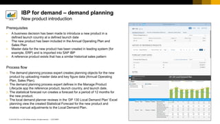 47
CUSTOMER
© 2018 SAP SE or an SAP affiliate company. All rights reserved. ǀ
Prerequisites
▪ A business decision has been made to introduce a new product in a
defined launch country at a defined launch date
▪ The new product has been included in the Annual Operating Plan and
Sales Plan
▪ Master data for the new product has been created in leading system (for
example, ERP) and is imported into SAP IBP
▪ A reference product exists that has a similar historical sales pattern
Process flow
1. The demand planning process expert creates planning objects for the new
product by uploading master data and key figure data (Annual Operating
Plan, Sales Plan).
2. The demand planning process expert defines in the Manage Product
Lifecycle app the reference product, launch country, and launch date.
3. The statistical forecast run creates a forecast for a period of 12 months for
the new product.
4. The local demand planner reviews in the ‘DP 130 Local Demand Plan’ Excel
planning view the created Statistical Forecast for the new product and
makes manual adjustments to the Local Demand Plan.
IBP for demand – demand planning
New product introduction
 