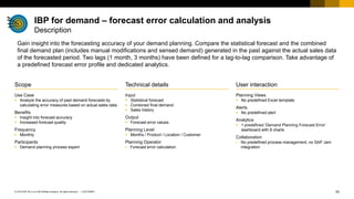 53
CUSTOMER
© 2018 SAP SE or an SAP affiliate company. All rights reserved. ǀ
User interaction
Planning Views
▪ No predefined Excel template
Alerts
▪ No predefined alert
Analytics
▪ 1 predefined ‘Demand Planning Forecast Error’
dashboard with 8 charts
Collaboration
▪ No predefined process management, no SAP Jam
integration
Scope
Use Case
▪ Analyze the accuracy of past demand forecasts by
calculating error measures based on actual sales data
Benefits
▪ Insight into forecast accuracy
▪ Increased forecast quality
Frequency
▪ Monthly
Participants
▪ Demand planning process expert
Technical details
Input
▪ Statistical forecast
▪ Combined final demand
▪ Sales history
Output
▪ Forecast error values
Planning Level
▪ Months / Product / Location / Customer
Planning Operator
▪ Forecast error calculation
Gain insight into the forecasting accuracy of your demand planning. Compare the statistical forecast and the combined
final demand plan (includes manual modifications and sensed demand) generated in the past against the actual sales data
of the forecasted period. Two lags (1 month, 3 months) have been defined for a lag-to-lag comparison. Take advantage of
a predefined forecast error profile and dedicated analytics.
IBP for demand – forecast error calculation and analysis
Description
 