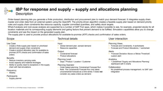 59
CUSTOMER
© 2018 SAP SE or an SAP affiliate company. All rights reserved. ǀ
User interaction
Planning Views
▪ Forecast and Constraints, 4 worksheets
▪ Forecast and Product Allocations, 1 worksheet
Alerts
▪ ‘Forecast Deviation Above or Below Threshold’
custom alert
Analytics
▪ 1 predefined ‘Supply and Allocations Planning’
dashboard with 6 charts
Collaboration
▪ No predefined process management, no SAP Jam
integration
Scope
Use Case
▪ Create a finite supply plan based on prioritized
demand and supply chain constraints
▪ Create a product allocation plan for available-to-
promise (ATP) checks and confirmation of sales
orders
Benefits
▪ Reduce inventory carrying costs
▪ Avoid capacity and material shortages
▪ Ability to quickly react to exceptions in the supply
chain with fast simulations
Frequency
▪ Weekly
Participants
▪ Supply planner
Technical details
Input
▪ Global demand plan, sensed demand
▪ Resource capacities
Output
▪ Constrained forecast
▪ Product allocations
Planning Level
▪ Days / Product / Location / Customer
Planning Operator
▪ Order-based planning: Constrained Forecast Run
▪ Note: The Constrained Forecast Run only takes
unconstrained forecast as a time series. It does not
consider any sales orders as demand.
Order-based planning lets you generate a finite production, distribution and procurement plan to match your demand forecast. It integrates supply chain
master and order data from an external system using the OpenAPI. The priority-driven algorithm creates a feasible supply plan based on demand priority
rules and supply chain constraints like resource capacity, supplier committed quantities, and safety stock targets.
What-if analysis and root-cause analysis are supported by a number of SAP Fiori apps, which makes it possible to see, for example, projected stocks for all
location materials and its corresponding supply elements and gating factors that prevent demand to be fulfilled. Simulation capabilities allow you to change
constraints and see the impact on the generated supply plan.
The supply plan is used to provide product allocations for available-to-promise (ATP) checks and confirmation of sales orders.
IBP for response and supply – supply and allocations planning
Description
 