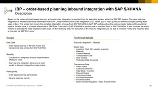 64
CUSTOMER
© 2018 SAP SE or an SAP affiliate company. All rights reserved. ǀ
Scope
Use Case
• Order-based planning in IBP with master and
transactional data coming from SAP S/4HANA
Benefits
• Out-of-the-box integration reduces implementation
efforts and costs
• Near real-time integration allows you to react
quickly to demand changes from sales orders
Participants
• Order-based planning administrator
• General response planner
Technical details
Inbound Integration – Objects
Master Data
▪ Locations: Plant, DC, supplier, customer
▪ Materials
▪ Location Material
▪ Transportation Lane
▪ Work Centers
▪ Production Data Structures
Transactional Data
▪ Sales Orders
▪ Outbound Deliveries
▪ Initial Stock / Inventory
▪ Planned Orders
▪ Production Orders
▪ Purchase Requisition
▪ Purchase Orders
▪ Stock Transfer Requisition / Stock Transfer Order
IBP – order-based planning inbound integration with SAP S/4HANA
Description
Based on the nature of order-based planning, a dynamic data integration is required from the execution system within the SAP IBP system. The near real-time
integration of detailed order-level information with SAP Cloud Platform Smart Data Integration (SDI) allows you to react quickly to demand changes coming from
sales orders. This scope item covers the complete integration process from SAP S/4HANA to SAP IBP and describes the various master data and transactional
objects. What's more, it provides references to SAP Best Practices for SAP S/4HANA to explain how to maintain them in SAP S/4HANA. It also provides the steps
needed to execute the initial respective delta load. On the receiving side, the execution of the inbound integration job via SDI is covered. Finally, the imported data
is checked via SAP Fiori apps.
 