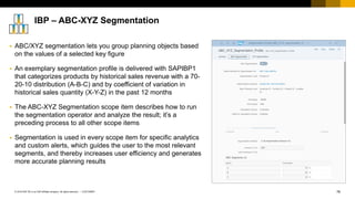 76
CUSTOMER
© 2018 SAP SE or an SAP affiliate company. All rights reserved. ǀ
▪ ABC/XYZ segmentation lets you group planning objects based
on the values of a selected key figure
▪ An exemplary segmentation profile is delivered with SAPIBP1
that categorizes products by historical sales revenue with a 70-
20-10 distribution (A-B-C) and by coefficient of variation in
historical sales quantity (X-Y-Z) in the past 12 months
▪ The ABC-XYZ Segmentation scope item describes how to run
the segmentation operator and analyze the result; it’s a
preceding process to all other scope items
▪ Segmentation is used in every scope item for specific analytics
and custom alerts, which guides the user to the most relevant
segments, and thereby increases user efficiency and generates
more accurate planning results
IBP – ABC-XYZ Segmentation
 