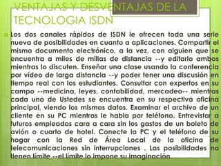 VENTAJAS Y DESVENTAJAS DE LA
TECNOLOGIA ISDN
 Los dos canales rápidos de ISDN le ofrecen toda una serie
nueva de posibilidades en cuanto a aplicaciones. Compartir el
mismo documento electrónico, a la vez, con alguien que se
encuentra a miles de millas de distancia --y editarlo ambos
mientras lo discuten. Enseñar una clase usando la conferencia
por vídeo de larga distancia --y poder tener una discusión en
tiempo real con los estudiantes. Consultar con expertos en su
campo --medicina, leyes, contabilidad, mercadeo-- mientras
cada uno de Ustedes se encuentra en su respectiva oficina
principal, viendo los mismos datos. Examinar el archivo de un
cliente en su PC mientras le habla por teléfono. Entrevistar a
futuros empleados cara a cara sin los gastos de un boleto de
avión o cuarto de hotel. Conecte la PC y el teléfono de su
hogar con la Red de Área Local de la oficina de
telecomunicaciones sin interrupciones . Las posibilidades no
tienen límite --el límite lo impone su imaginación.
 