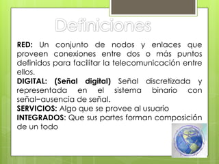 RED: Un conjunto de nodos y enlaces que
proveen conexiones entre dos o más puntos
definidos para facilitar la telecomunicación entre
ellos.
DIGITAL: (Señal digital) Señal discretizada y
representada en el sistema binario con
señal−ausencia de señal.
SERVICIOS: Algo que se provee al usuario
INTEGRADOS: Que sus partes forman composición
de un todo
 