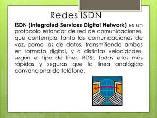 Redes ISDN
ISDN (Integrated Services Digital Network) es un
protocolo estándar de red de comunicaciones,
que contempla tanto las comunicaciones de
voz, como las de datos, transmitiendo ambas
en formato digital, y a distintas velocidades,
según el tipo de línea RDSI, todas ellas más
rápidas y seguras que la línea analógica
convencional de teléfono.
 
