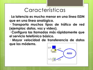 Características
· La latencia es mucho menor en una línea ISDN
que en una línea analógica.
· Transporta muchos tipos de tráfico de red
(ejemplos: datos, voz y video).
· Configura las llamadas más rápidamente que
el servicio telefónico básico.
· Mayor velocidad de transferencia de datos
que los módems.
 