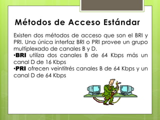 Métodos de Acceso Estándar
Existen dos métodos de acceso que son el BRI y
PRI. Una única interfaz BRI o PRI provee un grupo
multiplexado de canales B y D.
•BRI utiliza dos canales B de 64 Kbps más un
canal D de 16 Kbps
•PRI ofrecen veintitrés canales B de 64 Kbps y un
canal D de 64 Kbps
 