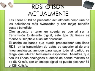 RDSI O ISDN
ACTUALMENTE
Las líneas RDSI se presentan actualmente como una de
las soluciones más avanzadas y con mejor relación
coste / beneficio.
Otro aspecto a tener en cuenta es que al ser la
transmisión totalmente digital, este tipo de líneas es
menos susceptible a las interferencias.
El ancho de banda que puede proporcionar una línea
RDSI en la transmisión de datos es superior al de una
línea analógica, aunque para sacar todo el partido se
tenga que utilizar terminales especiales. Mientras que
con las líneas analógicas el ancho de banda máximo es
de 56 Kbits/s, con un enlace digital se puede alcanzar 64
o 128 Kbits/s.
 